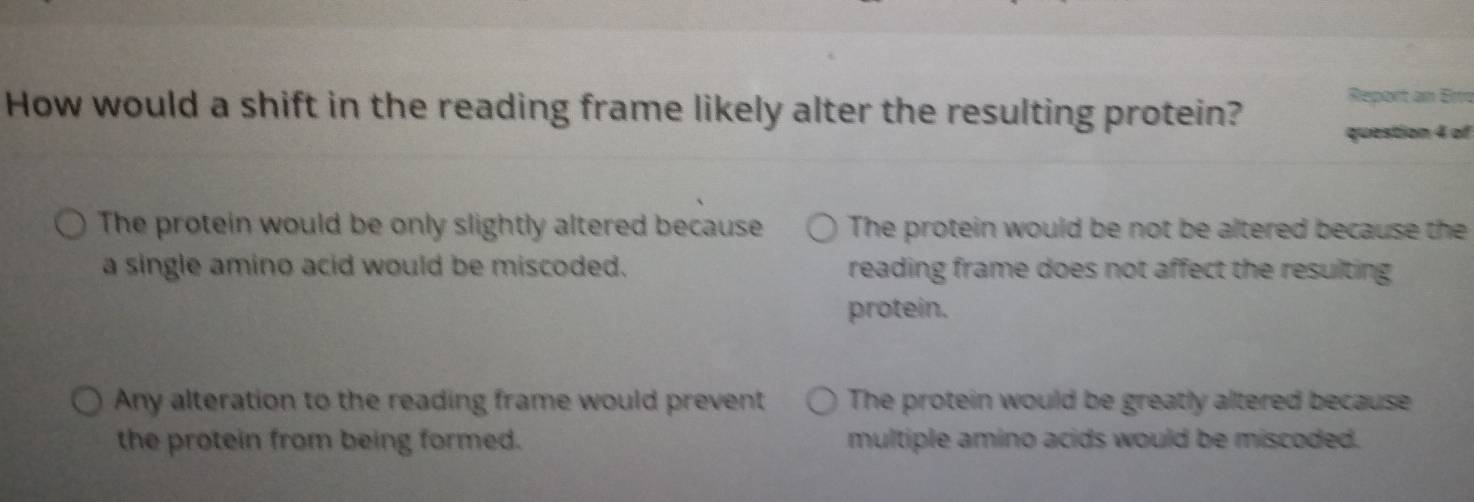 How would a shift in the reading frame likely alter the resulting protein?
Report an Erro
question 4 of
The protein would be only slightly altered because The protein would be not be altered because the
a single amino acid would be miscoded. reading frame does not affect the resulting
protein.
Any alteration to the reading frame would prevent The protein would be greatly altered because
the protein from being formed. multiple amino acids would be miscoded.