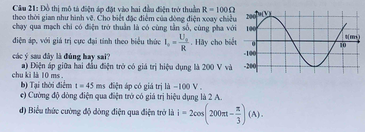 Đồ thị mô tả điện áp đặt vào hai đầu điện trở thuần R=100Omega
theo thời gian như hình vẽ. Cho biết đặc điểm của dòng điện xoay chiều 
chạy qua mạch chỉ có điện trở thuần là có cùng tần số, cùng pha với 
điện áp, với giá trị cực đại tính theo biểu thức I_o=frac U_0R. Hãy cho biế 
các ý sau đây là đúng hay sai? 
a) Điện áp giữa hai đầu điện trở có giá trị hiệu dụng là 200 V và 
chu kì là 10 ms. 
b) Tại thời điểm t=45n 1s điện áp có giá trị là −100 V . 
c) Cường độ dòng điện qua điện trở có giá trị hiệu dụng là 2 A. 
d) Biểu thức cường độ dòng điện qua điện trở là i=2cos (200π t- π /3 )(A).