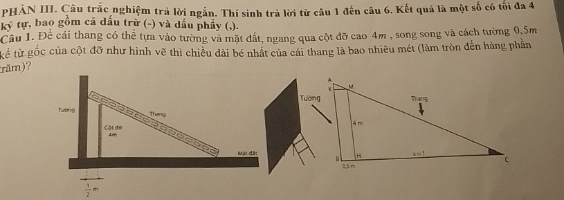 PHẢN III. Câu trắc nghiệm trả lời ngắn. Thí sinh trả lời từ câu 1 đến câu 6. Kết quả là một số có tối đa 4
ký tự, bao gồm cả dấu trừ (-) và dấu phầy (,).
Cầu 1. Đề cái thang có thể tựa vào tường và mặt đất, ngang qua cột đỡ cao 4m , song song và cách tường 0,5m
kể từ gốc của cột đỡ như hình vẽ thì chiều dài bé nhất của cái thang là bao nhiêu mét (làm tròn đến hàng phần
răm)?
Tường
Tương
Thang
Cát đờ 
- -     - -        =
4m
Mặt đặt
 1/2 m