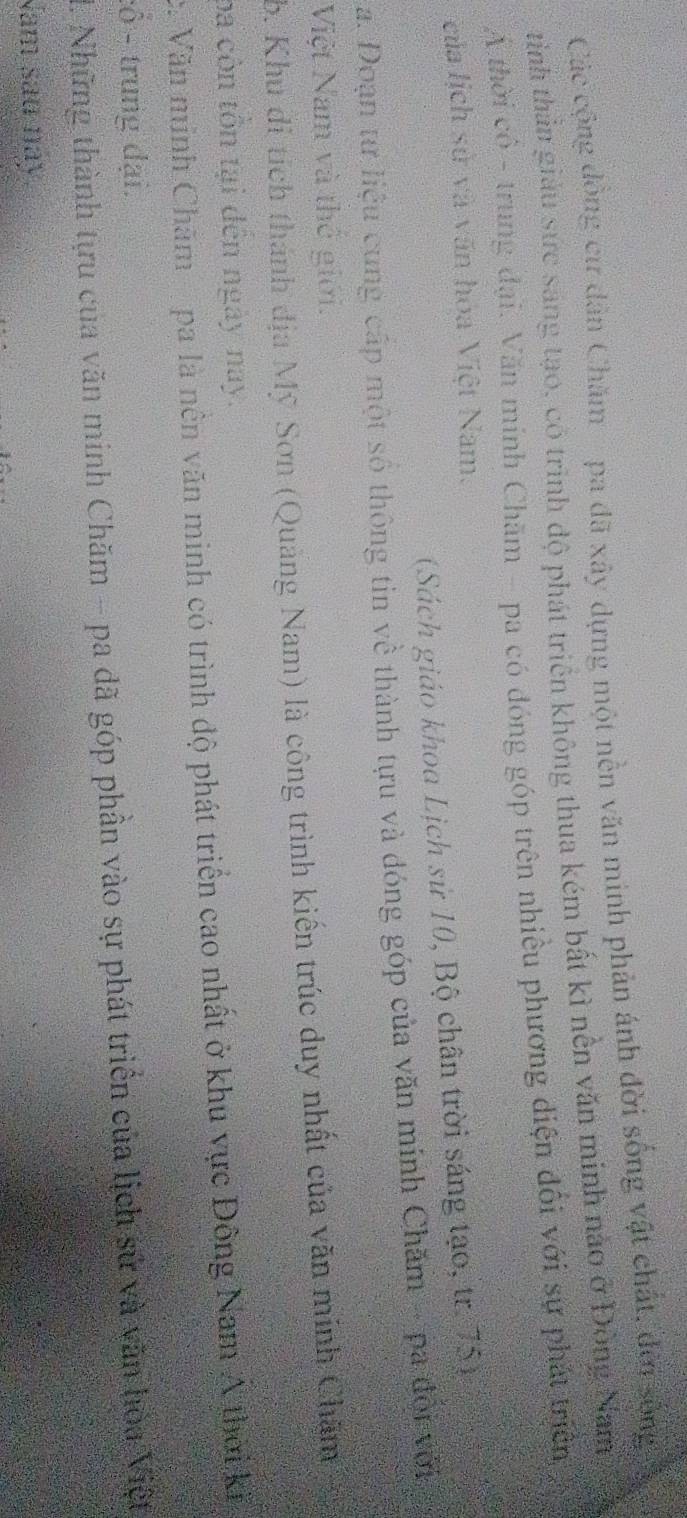 Các cộng đồng cử dân Chăm pa đã xây dựng một nền văn minh phản ánh đời sống vật chất, đời sống 
tinh thần giáu sực sáng tạo, có trình độ phát triển không thua kém bắt kì nền văn minh nào ở Đông Nam 
A thời có - trung đại. Văn mính Chăm - pa có đóng góp trên nhiều phương diện đổi với sự phát triển 
của lịch sử và văn hóa Việt Nam. 
(Sách giáo khoa Lịch sử 10, Bộ chân trời sáng tạo, tr. 75) 
a. Doạn tư liệu cung cấp một số thông tin về thành tựu và đóng góp của văn mính Chăm - pa đội với 
Việt Nam và thế giới. 
b. Khu di tích thánh địa Mỹ Sơn (Quảng Nam) là công trình kiến trúc duy nhất của văn minh Chăm 
ba còn tôn tại đến ngày nay. 
c. Văn minh Chăm pa là nền văn minh có trình độ phát triển cao nhất ở khu vực Đông Nam A thời kỳ 
:ổ - trung đại. 
1. Những thành tựu của văn minh Chăm - pa đã góp phần vào sự phát triển của lịch sử và văn hòa Việt 
Nam sau này