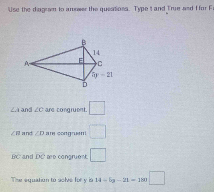 Use the diagram to answer the questions. Type t and True and f for F
∠ A and ∠ C are congruent. □
∠ B and ∠ D are congruent. □
overline BC and overline DC are congruent. □
The equation to solve for y is 14+5y-21=180□