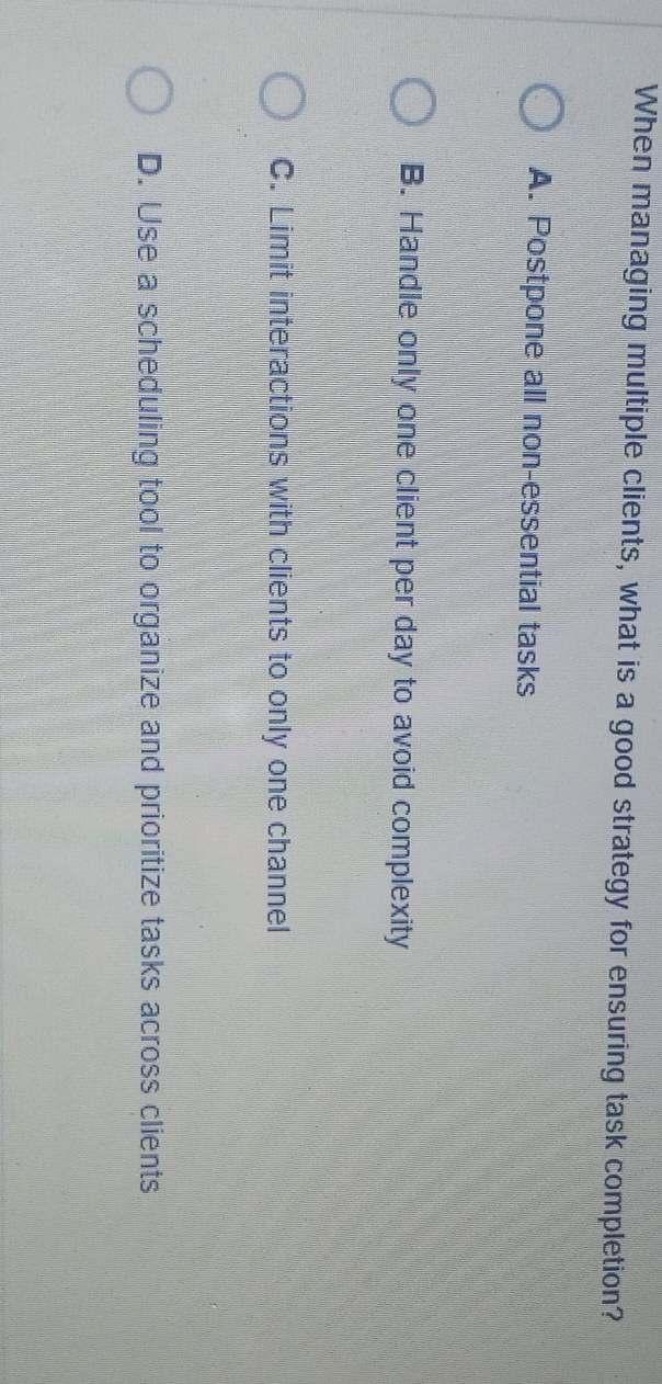 When managing multiple clients, what is a good strategy for ensuring task completion?
A. Postpone all non-essential tasks
B. Handle only one client per day to avoid complexity
C. Limit interactions with clients to only one channel
D. Use a scheduling tool to organize and prioritize tasks across clients