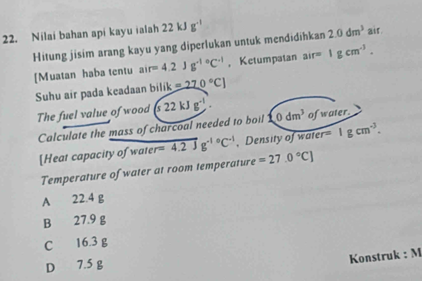 Nilai bahan api kayu ialah 22 kJ g^(-1)
Hitung jisim arang kayu yang diperlukan untuk mendidihkan 2.0dm^3 air.
[Muatan haba tentu air=4.2Jg^(-1circ)C^(-1) ， Ketumpatan air=1gcm^(-3). 
Suhu air pada keadaan bilik =270°C]
The fuel value of wood (s22kJg^(-1). 
Calculate the mass of charcoal needed to boil 10dm^3o fwater.
[Heat capacity of wate r=4.2Jg^(-10)C^(-1) , Density of water =1gcm^(-3). 
Temperature of water at room temperature =27.0°C]
A 22.4 g
B 27.9 g
C 16.3 g
D 7.5 g
Konstruk : M