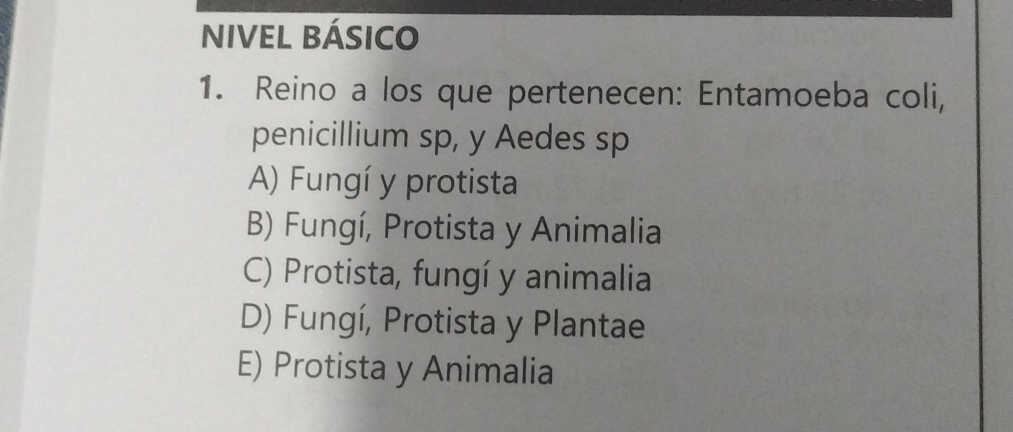 NIVEL BÁSICO
1. Reino a los que pertenecen: Entamoeba coli,
penicillium sp, y Aedes sp
A) Fungí y protista
B) Fungí, Protista y Animalia
C) Protista, fungí y animalia
D) Fungí, Protista y Plantae
E) Protista y Animalia