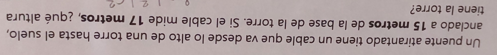 Un puente atirantado tiene un cable que va desde lo alto de una torre hasta el suelo, 
anclado a 15 metros de la base de la torre. Si el cable mide 17 metros, ¿qué altura 
tiene la torre?