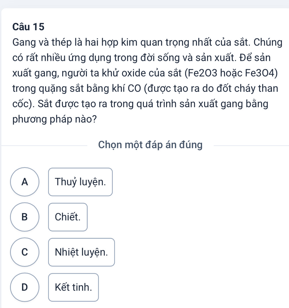 Gang và thép là hai hợp kim quan trọng nhất của sắt. Chúng
có rất nhiều ứng dụng trong đời sống và sản xuất. Để sản
xuất gang, người ta khử oxide của sắt (Fe2O3 hoặc Fe3O4)
trong quặng sắt bằng khí CO (được tạo ra do đốt cháy than
cốc). Sắt được tạo ra trong quá trình sản xuất gang bằng
phương pháp nào?
Chọn một đáp án đúng
A Thuỷ luyện.
B Chiết.
C Nhiệt luyện.
D Kết tinh.