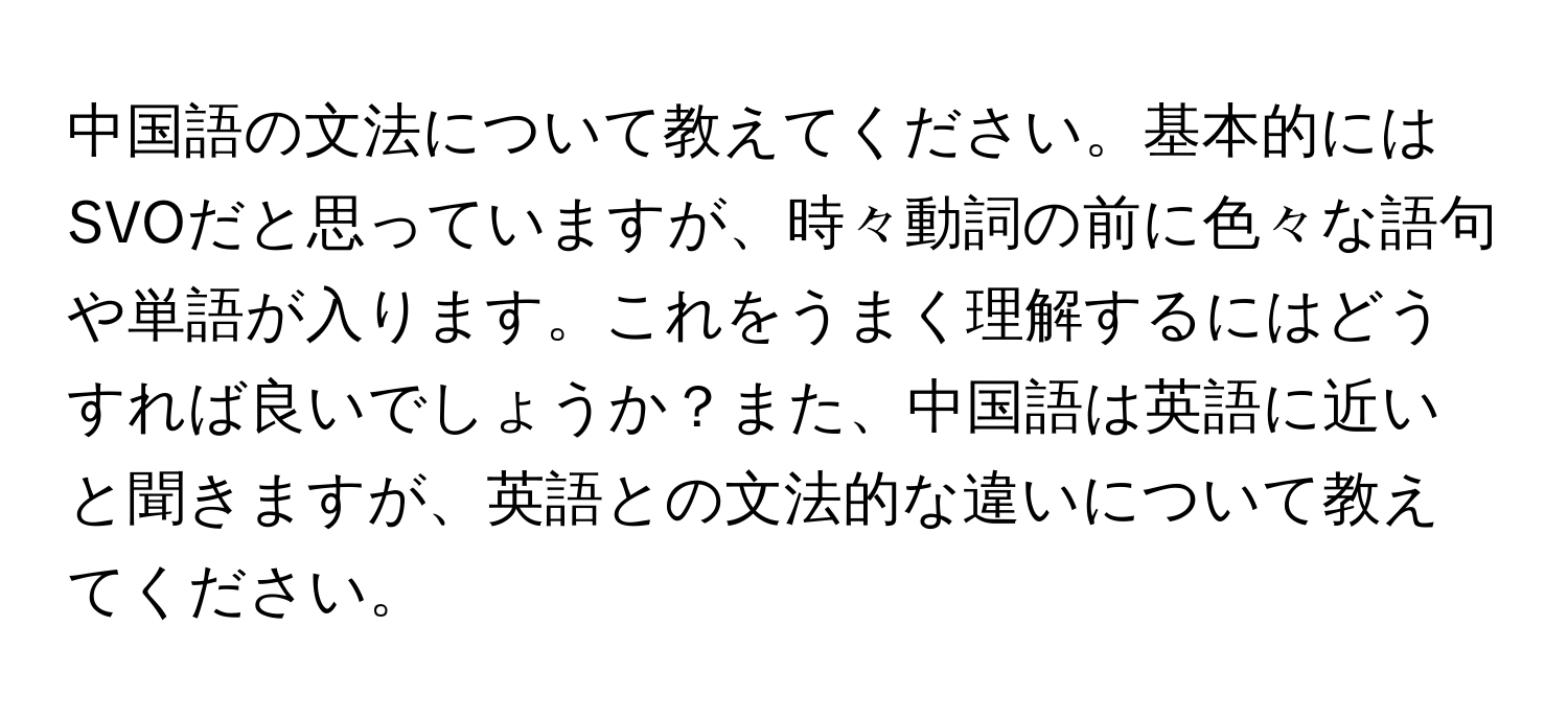 中国語の文法について教えてください。基本的にはSVOだと思っていますが、時々動詞の前に色々な語句や単語が入ります。これをうまく理解するにはどうすれば良いでしょうか？また、中国語は英語に近いと聞きますが、英語との文法的な違いについて教えてください。