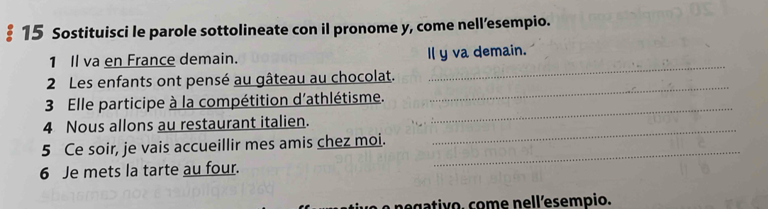 § 15 Sostituisci le parole sottolineate con il pronome y, come nell’esempio. 
1 Il va en France demain. Il y va demain. 
_ 
2 Les enfants ont pensé au gâteau au chocolat. 
_ 
3 Elle participe à la compétition d'athlétisme. 
_ 
4 Nous allons au restaurant italien. 
_ 
5 Ce soir, je vais accueillir mes amis chez moi. 
6 Je mets la tarte au four. 
_ 
egativo. come nellesempio.