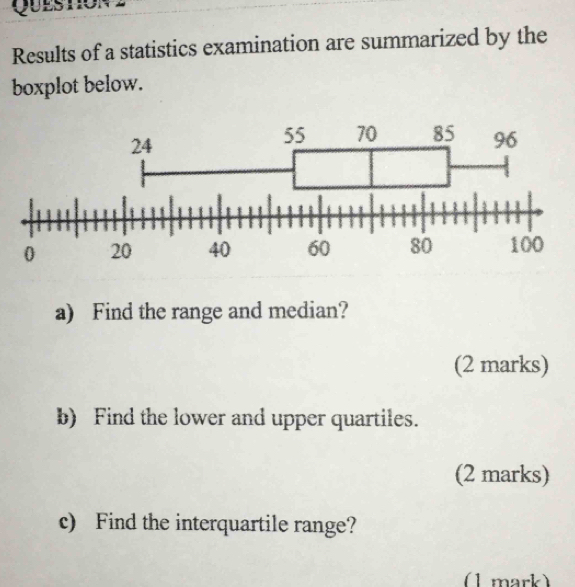 Queston2 
Results of a statistics examination are summarized by the 
boxplot below. 
a) Find the range and median? 
(2 marks) 
b) Find the lower and upper quartiles. 
(2 marks) 
c) Find the interquartile range? 
(1 mark)