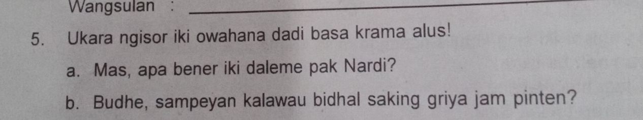 Wangsulan :_ 
5. Ukara ngisor iki owahana dadi basa krama alus! 
a. Mas, apa bener iki daleme pak Nardi? 
b. Budhe, sampeyan kalawau bidhal saking griya jam pinten?