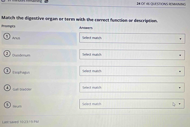 mnutes remaining 24 OF 46 QUESTIONS REMAINING 
Match the digestive organ or term with the correct function or description. 
Prompts Answers 
1 Anus Select match 
2 Duodenum 
Select match 
3) Esophagus 
Select match 
4 Gall bladder Select match 
5 Ileum 
Select match 
Last saved 10:23:19 PM