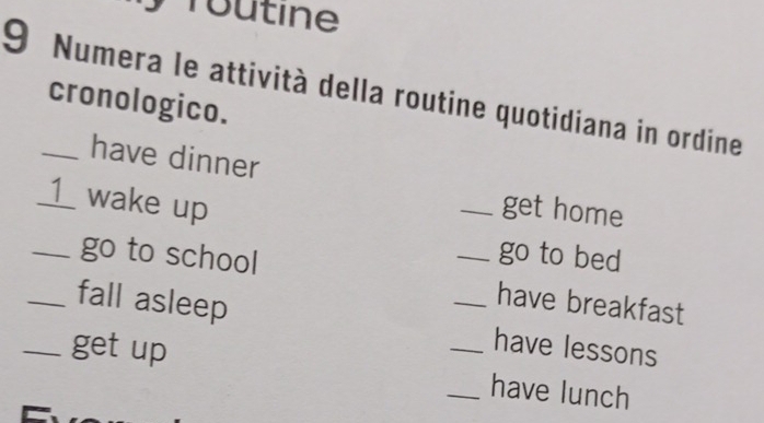 routine 
9 Numera le attività della routine quotidiana in ordine 
cronologico. 
have dinner 
_1_ wake up 
_get home 
_go to school 
_go to bed 
have breakfast 
_fall asleep _have lessons 
_get up __have lunch