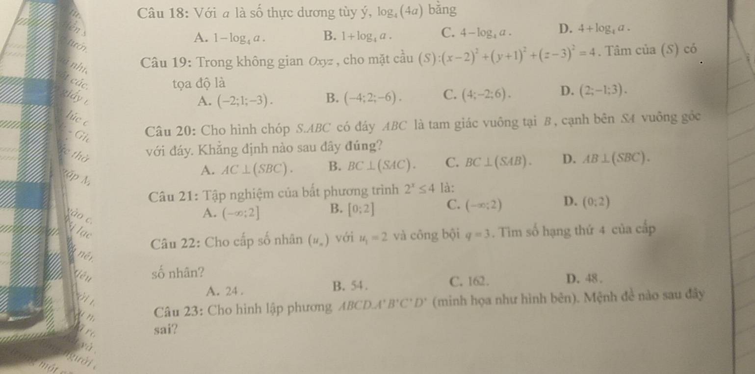 Với a là số thực dương tùy ý, log _4(4a) bǎng
lên
A. 1-log _4a. B. 1+log _4a. C. 4-log _4a. D. 4+log _4a.
tướn
à nhi
Câu 19: Trong không gian Oxyz , cho mặt cầu (S):(x-2)^2+(y+1)^2+(z-3)^2=4. Tâm của (S) có
61 các,
tọa độ là
ziấy B. (-4;2;-6). C. (4;-2;6). D. (2;-1;3).
A. (-2;1;-3).
lúc c
: − Gi
Câu 20: Cho hình chóp S.ABC có đáy ABC là tam giác vuông tại B, cạnh bên S4 vuông gốc
te thờ
với đáy. Khẳng định nào sau đây đúng?
A. AC⊥ (SBC). B. BC⊥ (SAC). C. BC⊥ (SAB). D. AB⊥ (SBC).
Mặp M
Câu 21: Tập nghiệm của bất phương trình 2^x≤ 4 là:
B.
vào c.
A. (-∈fty ;2] [0:2]
D.
C. (-∈fty ;2) (0:2)
ị lạc . Tìm số hạng thứ 4 của cấp
Câu 22: Cho cấp số nhân (u_n) với u_1=2 và công bội q=3
* nên
số nhân?
iêu D. 48 .
B. 54. C. 162.
ờ i
A. 24 .
u n 
Câu 23: Cho hình lập phương ABC D.A' B'C'D' (minh họa như hình bên). Mệnh đề nào sau đây
are
sai?
yà
gười 
me