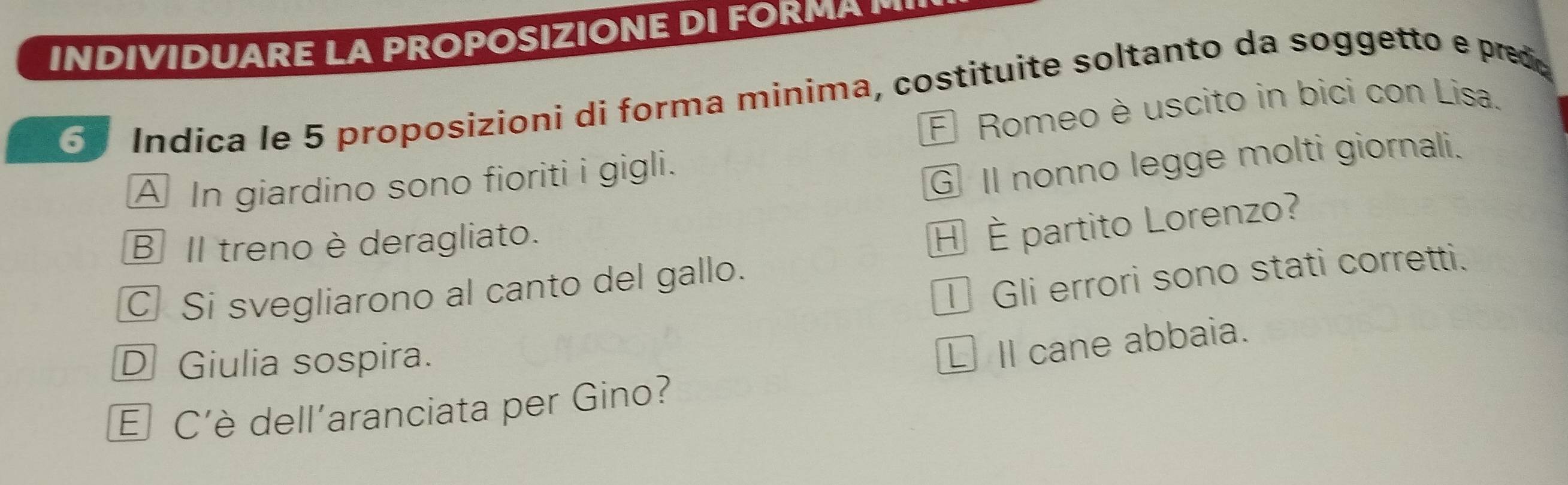 INDIVIDUARE LA PROPOSIZIONE D F 
6 Índica le 5 proposizioni di forma minima, costituite soltanto da soggetto e pred
É Romeo è uscito in bici con Lisa.
A In giardino sono fioriti i gigli.
G Il nonno legge molti giornali.
B Il treno è deragliato.
C Si svegliarono al canto del gallo. H È partito Lorenzo?
I Gli errori sono stati corretti.
D Giulia sospira.
£Il cane abbaia.
É C'è dell'aranciata per Gino?