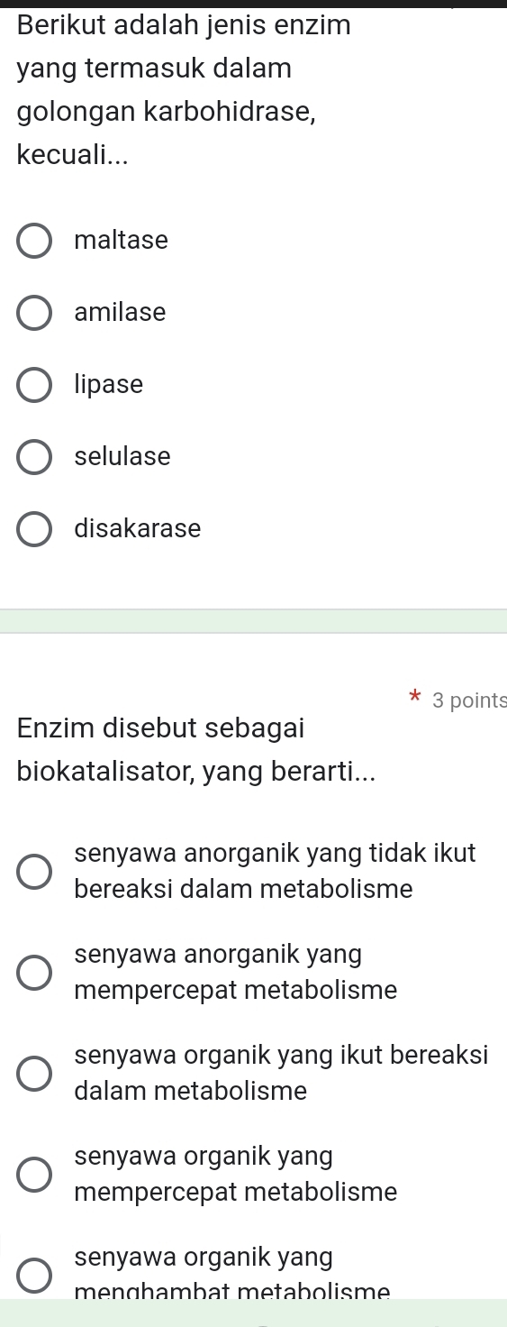 Berikut adalah jenis enzim
yang termasuk dalam
golongan karbohidrase,
kecuali...
maltase
amilase
lipase
selulase
disakarase
3 points
Enzim disebut sebagai
biokatalisator, yang berarti...
senyawa anorganik yang tidak ikut
bereaksi dalam metabolisme
senyawa anorganik yang
mempercepat metabolisme
senyawa organik yang ikut bereaksi
dalam metabolisme
senyawa organik yang
mempercepat metabolisme
senyawa organik yang
menghambat metabolisme