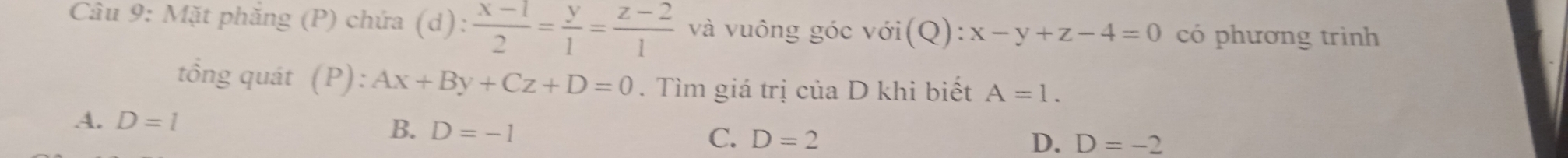 Mặt phăng (P) chứa (d): (x-1)/2 = y/1 = (z-2)/1  và vuông góc với (Q):x-y+z-4=0 có phương trình
tồng quát (P):Ax+By+Cz+D=0. Tìm giá trị của D khi biết A=1.
B. D=-1
A. D=l D. D=-2
C. D=2