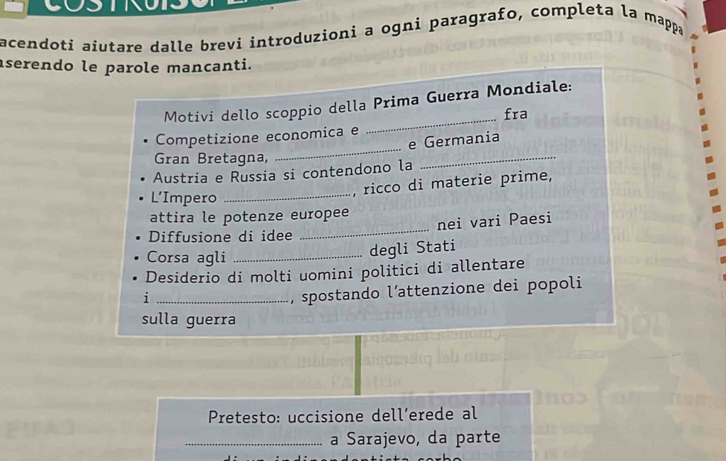 acendoti aiutare dalle brevi introduzioni a ogni paragrafo, completa la mappa 
serendo le parole mancanti. 
Motivi dello scoppio della Prima Guerra Mondiale: 
fra 
_ 
Competizione economica e 
_ 
_ 
e Germania 
Gran Bretagna, 
Austria e Russia si contendono la 
L’Impero 
_, ricco di materie prime, 
attira le potenze europee 
Diffusione di idee _nei vari Paesi 
Corsa agli_ 
degli Stati 
Desiderio di molti uomini politici di allentare 
_i 
, spostando l´attenzione dei popoli 
sulla guerra 
Pretesto: uccisione dell’erede al 
_a Sarajevo, da parte