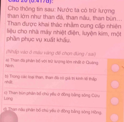 Cầu 20 (0.417d):
Cho thông tin sau: Nước ta có trữ lượng
than lớn như than đá, than nâu, than bùn...
Than được khai thác nhằm cung cấp nhiên
liệu cho nhà máy nhiệt điện, luyện kim, một
phần phục vụ xuất khẩu.
(Nhấp vào ô màu vàng đế chọn đúng / sai)
a) Than đá phân bố với trữ lượng lớn nhất ở Quảng
Ninh.
b) Trong các loại than, than đá có giá trị kinh tế thấp
nhất.
c) Than bùn phân bố chủ yếu ở đồng bằng sông Cửu
Long
d) Than nâu phân bố chủ yếu ở đồng bằng sông Hồng.