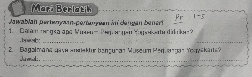 Mari Berlatih 
Jawablah pertanyaan-pertanyaan ini dengan benar! 
1. Dalam rangka apa Museum Perjuangan Yogyakarta didirikan? 
Jawab:_ 
2. Bagaimana gaya arsitektur bangunan Museum Perjuangan Yogyakarta? 
Jawab:_