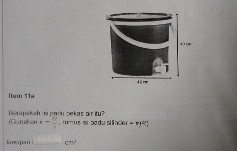 40 cm
42 cm
Item 11a 
Berapakah isi padu bekas air itu? 
(Gunakan π = 22/7  , rumus isi padu silinder =π j^2t)
Jawapan : _ cm^3