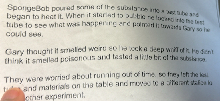 SpongeBob poured some of the substance into a test tube and 
began to heat it. When it started to bubble he looked into the test 
tube to see what was happening and pointed it towards Gary so he 
could see. 
Gary thought it smelled weird so he took a deep whiff of it. He didn't 
think it smelled poisonous and tasted a little bit of the substance. 
They were worried about running out of time, so they left the test 
and materials on the table and moved to a different station to 
other experiment.