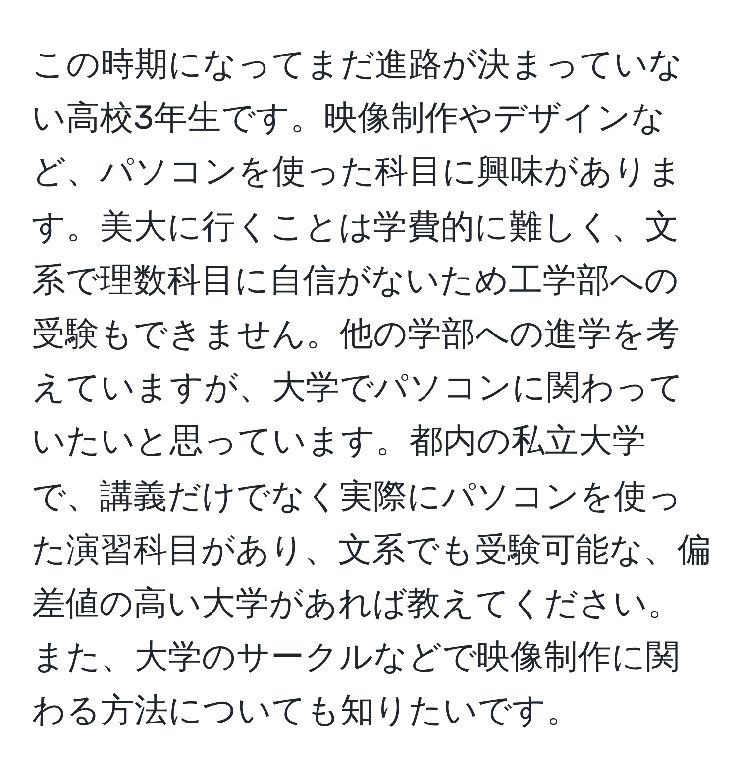 この時期になってまだ進路が決まっていない高校3年生です。映像制作やデザインなど、パソコンを使った科目に興味があります。美大に行くことは学費的に難しく、文系で理数科目に自信がないため工学部への受験もできません。他の学部への進学を考えていますが、大学でパソコンに関わっていたいと思っています。都内の私立大学で、講義だけでなく実際にパソコンを使った演習科目があり、文系でも受験可能な、偏差値の高い大学があれば教えてください。また、大学のサークルなどで映像制作に関わる方法についても知りたいです。