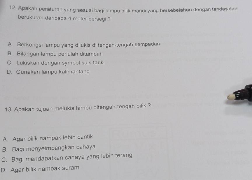 Apakah peraturan yang sesuai bagi lampu bilik mandi yang bersebelahan dengan tandas dan
berukuran daripada 4 meter persegi ?
A. Berkongsi lampu yang dilukis di tengah-tengah sempadan
B. Bilangan lampu perlulah ditambah
C. Lukiskan dengan symbol suis tarik
D. Gunakan lampu kalimantang
13. Apakah tujuan melukis lampu ditengah-tengah bilik ?.
A. Agar bilik nampak lebih cantik
B. Bagi menyeimbangkan cahaya
C. Bagi mendapatkan cahaya yang lebih terang
D. Agar bilik nampak suram