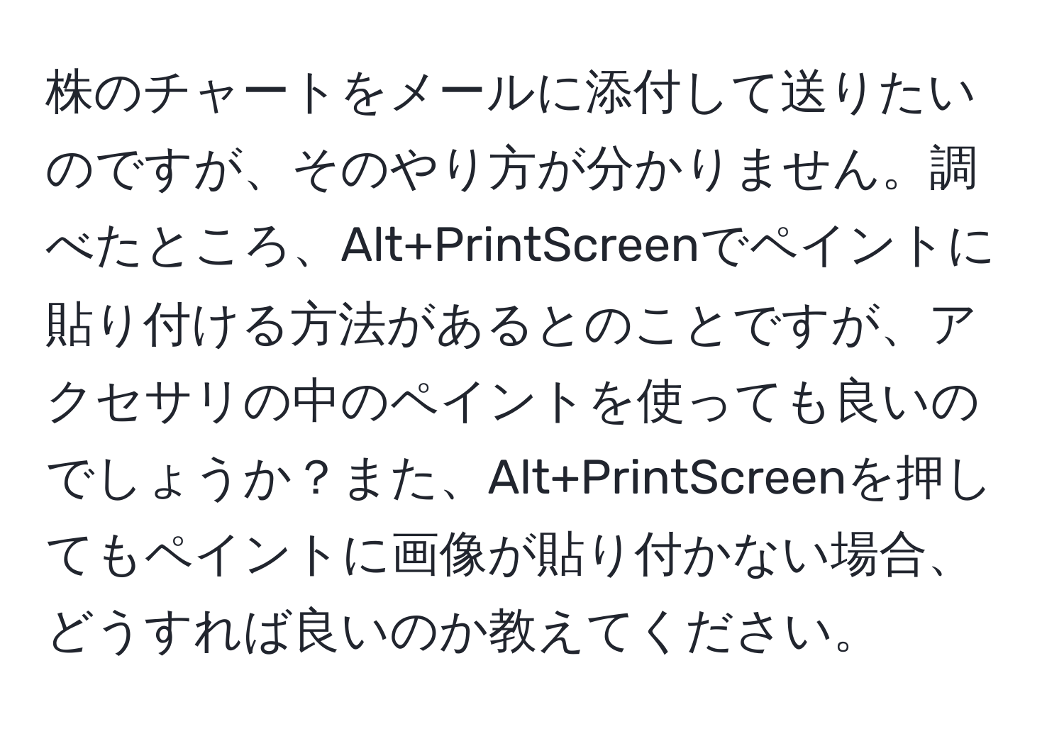 株のチャートをメールに添付して送りたいのですが、そのやり方が分かりません。調べたところ、Alt+PrintScreenでペイントに貼り付ける方法があるとのことですが、アクセサリの中のペイントを使っても良いのでしょうか？また、Alt+PrintScreenを押してもペイントに画像が貼り付かない場合、どうすれば良いのか教えてください。