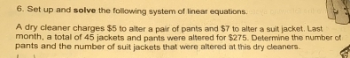 Set up and solve the following system of linear equations. 
A dry cleaner charges $5 to alter a pair of pants and $7 to alter a suit jacket. Last 
month, a total of 45 jackets and pants were altered for $275. Determine the number of 
pants and the number of suit jackets that were altered at this dry cleaners.