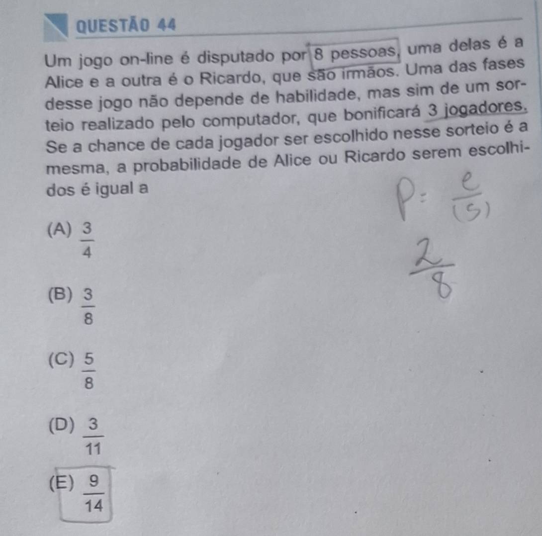 Um jogo on-line é disputado por 8 pessoas, uma delas é a
Alice e a outra é o Ricardo, que são irmãos. Uma das fases
desse jogo não depende de habilidade, mas sim de um sor-
teio realizado pelo computador, que bonificará 3 jogadores.
Se a chance de cada jogador ser escolhido nesse sorteio é a
mesma, a probabilidade de Alice ou Ricardo serem escolhi-
dos é igual a
(A)  3/4 
(B)  3/8 
(C)  5/8 
(D)  3/11 
(E)  9/14 