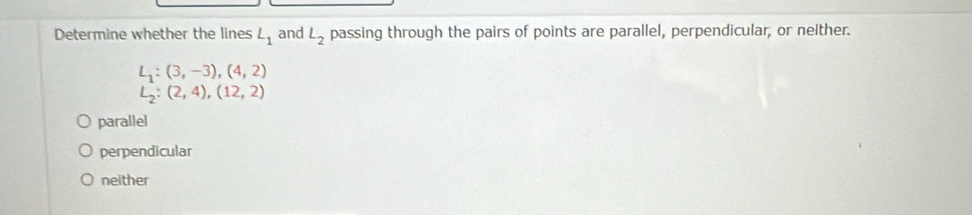 Determine whether the lines L_1 and L_2 passing through the pairs of points are parallel, perpendicular, or nelther.
L_1:(3,-3), (4,2)
L_2:(2,4), (12,2)
parallel
perpendicular
neither