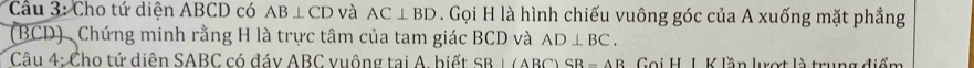 Cầu 3: Cho tứ diên ABCD có AB⊥ CD và AC⊥ BD. Gọi H là hình chiếu vuông góc của A xuống mặt phẳng 
(BCD) Chứng minh rằng H là trực tâm của tam giác BCD và AD⊥ BC. 
Câu 4: Cho tứ diện SABC có đáy ABC vuộng tại A. biết s B)( B C SR-AB Gọi H. L K lần lượt là trung điểm