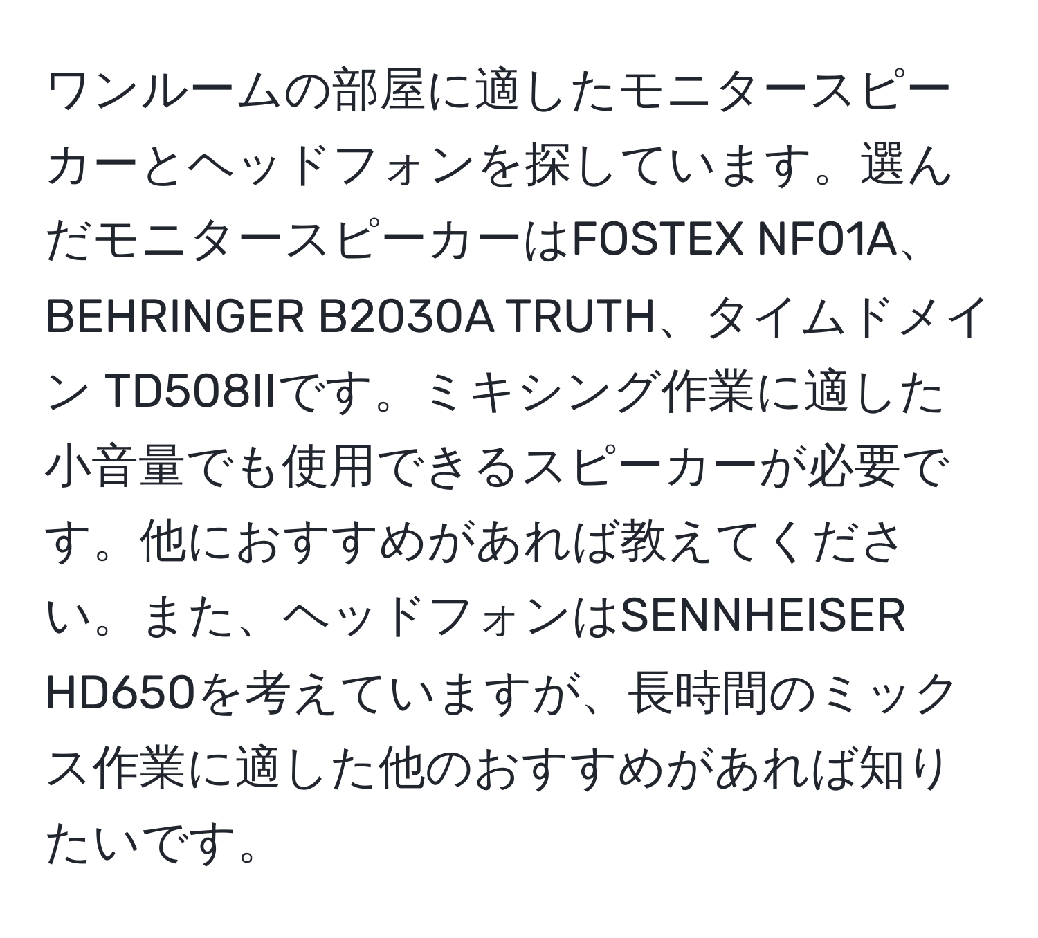 ワンルームの部屋に適したモニタースピーカーとヘッドフォンを探しています。選んだモニタースピーカーはFOSTEX NF01A、BEHRINGER B2030A TRUTH、タイムドメイン TD508IIです。ミキシング作業に適した小音量でも使用できるスピーカーが必要です。他におすすめがあれば教えてください。また、ヘッドフォンはSENNHEISER HD650を考えていますが、長時間のミックス作業に適した他のおすすめがあれば知りたいです。