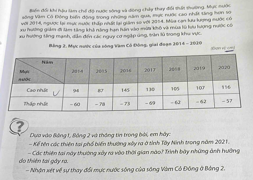 Biến đổi khí hậu làm chế độ nước sông và dòng chảy thay đổi thất thường. Mực nước 
sông Vàm Cỏ Đông biến động trong những năm qua, mực nước cao nhất tăng hơn so 
với 2014, ngược lại mực nước thấp nhất lại giảm so với 2014. Mùa cạn lưu lượng nước có 
xu hướng giảm đi làm tăng khả năng hạn hán vào mừa khô và mùa lũ lưu lượng nước có 
xu hướng tăng mạnh, dẫn đến các nguy cơ ngập úng, tràn lũ trong khu vực. 
Bảng 2. Mực nước của sông Vàm Cỏ Đông, giai đoạn 2014 - 2020 
(Đơn vị: cm) 
? 
Dựa vào Bảng1, Bảng 2 và thông tin trong bài, em hãy: 
- Kể tên các thiên tai phổ biến thường xảy ra ở tỉnh Tây Ninh trong năm 2021. 
- Các thiên tai này thường xảy ra vào thời gian nào? Trình bày những ảnh hưởng 
do thiên tai gây ra. 
- Nhận xét về sự thay đổi mực nước sông của sông Vàm Cỏ Đông ở Bảng 2.