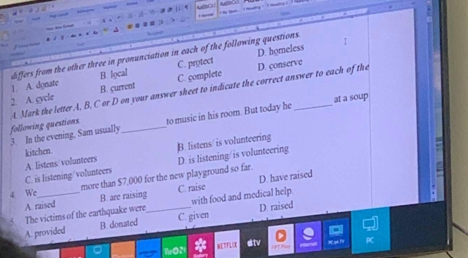A=[Cc
dalinatom 
ABBC
I t ng fpac ... I meading ! 't meading ? ? 
t nonal
- V A .

D. homeless
1. A. donate differs from the other three in pronunciation in each of the following questions.
B. local C. protect D. conserve
2. A. cycle B. current C. complete
following questions. A. Mark the letter A, B, C or D on your answer sheet to indicate the correct answer to each of the
3. In the evening, Sam usually to music in his room. But today he at a soup
kitchen.
A. listens/ volunteers B. listens/ is volunteering
C. is listening/volunteers D. is listening/is volunteering
4 We_ more than $7,000 for the new playground so far.
A. raised B. are raising C. raise D. have raised
5 The victims of the earthquake were_ with food and medical help.
A. provided B. donated C. given D. raised
PC on TV PC
NETFLOX tv FPTPlay