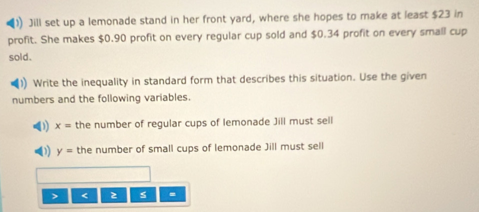 Jill set up a lemonade stand in her front yard, where she hopes to make at least $23 in
profit. She makes $0.90 profit on every regular cup sold and $0.34 profit on every small cup
sold.
Write the inequality in standard form that describes this situation. Use the given
numbers and the following variables.
x= the number of regular cups of lemonade Jill must sell
y= the number of small cups of lemonade Jill must sell
<
=