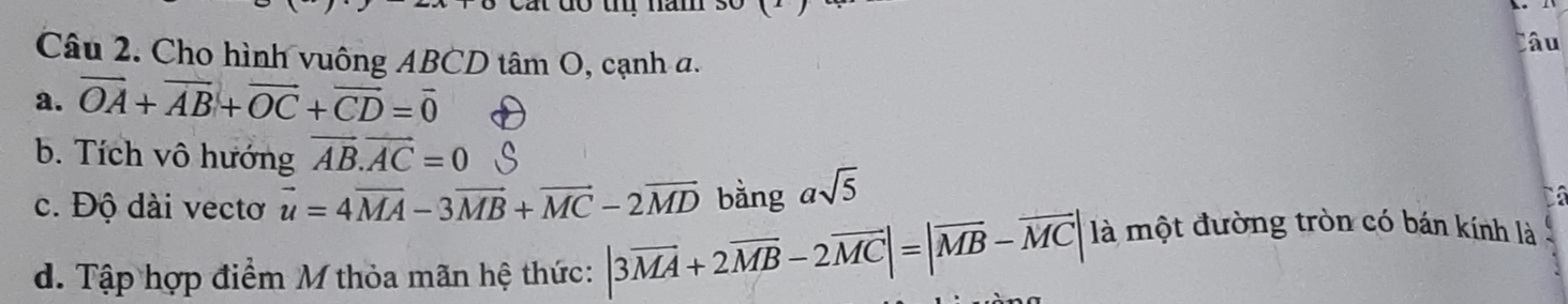 lâu 
Câu 2. Cho hình vuông ABCD tâm O, cạnh a. 
a. vector OA+vector AB+vector OC+vector CD=vector 0
b. Tích vô hướng vector AB.vector AC=0
c. Độ dài vectơ vector u=4vector MA-3vector MB+vector MC-2vector MD bằng asqrt(5)
Cá 
d. Tập hợp điểm M thỏa mãn hệ thức: |3vector MA+2vector MB-2vector MC|=|vector MB-vector MC| là một đường tròn có bán kính là