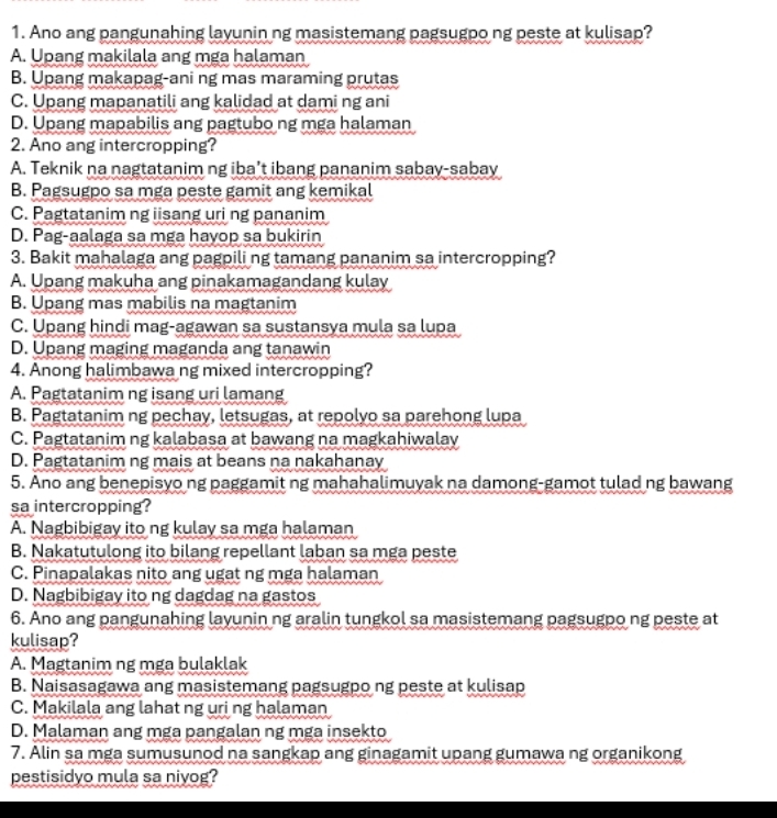 Ano ang pangunahing layunin ng masistemang pagsugpo ng peste at kulisap?
A. Upang makilala ang mga halaman
B. Upang makapag-ani ng mas maraming prutas
C. Upang mapanatili ang kalidad at dami ng ani
D. Upang mapabilis ang pagtubo ng mga halaman
2. Ano ang intercropping?
A. Teknik na nagtatanim ng iba’t ibang pananim sabay-sabay
B. Pagsugpo sa mga peste gamit ang kemikal
C. Pagtatanim ng iisang uri ng pananim
D. Pag-aalaga sa mga hayop sa bukirin
3. Bakit mahalaga ang pagpili ng tamang pananim sa intercropping?
A. Upang makuha ang pinakamagandang kulay
B. Upang mas mabilis na magtanim
C. Upang hindi mag-agawan sa sustansya mula sa lupa
D. Upang maging maganda ang tanawin
4. Anong halimbawa ng mixed intercropping?
A. Pagtatanim ng isang uri lamang
B. Pagtatanim ng pechay, letsugas, at repolyo sa parehong lupa
C. Pagtatanim ng kalabasa at bawang na magkahiwalay
D. Pagtatanim ng mais at beans na nakahanay
5. Ano ang benepisyo ng paggamit ng mahahalimuyak na damong-gamot tulad ng bawang
sa intercropping?
A. Nagbibigay ito ng kulay sa mga halaman
B. Nakatutulong ito bilang repellant laban sa mga peste
C. Pinapalakas nito ang ugat ng mga halaman
D. Nagbibigay ito ng dagdag na gastos
6. Ano ang pangunahing layunin ng aralin tungkol sa masistemang pagsugpo ng peste at
kulisap?
A. Magtanim ng mga bulaklak
B. Naisasagawa ang masistemang pagsugpo ng peste at kulisap
C. Makilala ang lahat ng uri ng halaman
D. Malaman ang mga pangalan ng mga insekto
7. Alin sa mga sumusunod na sangkap ang ginagamit upang gumawa ng organikong
pestisidyo mula sa niyog?
