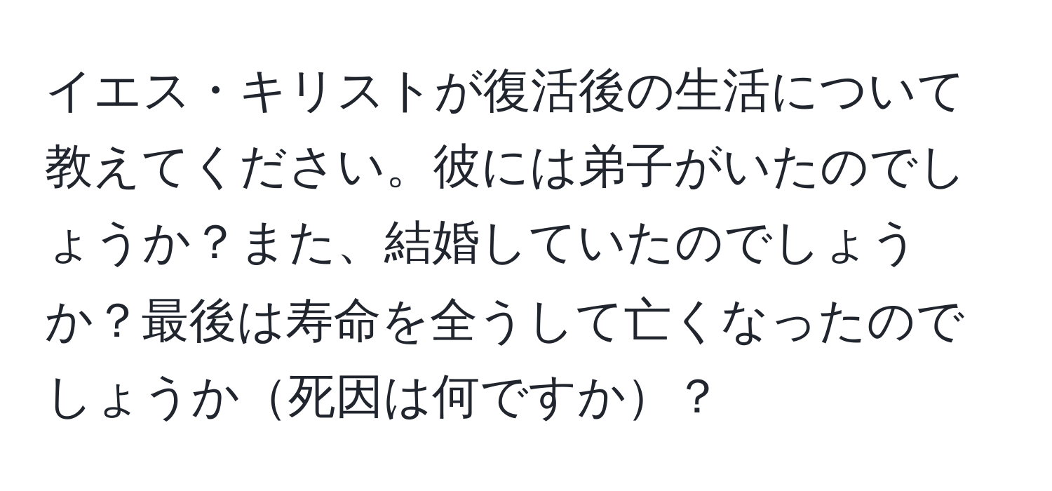 イエス・キリストが復活後の生活について教えてください。彼には弟子がいたのでしょうか？また、結婚していたのでしょうか？最後は寿命を全うして亡くなったのでしょうか死因は何ですか？