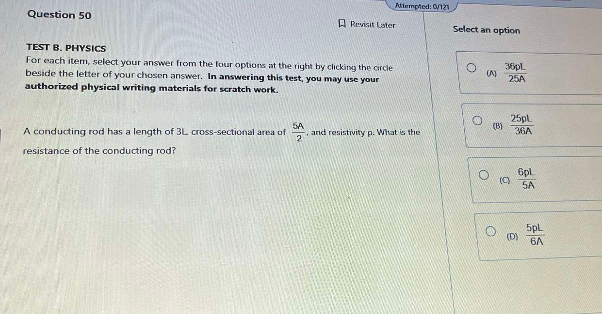 Attempted: 0/121
Question 50 Revisit Later Select an option
TEST B. PHYSICS
For each item, select your answer from the four options at the right by clicking the circle
beside the letter of your chosen answer. In answering this test, you may use your (A)  36pL/25A 
authorized physical writing materials for scratch work.
A conducting rod has a length of 3L, cross-sectional area of  5A/2  , and resistivity p. What is the (B)  25pL/36A 
resistance of the conducting rod?
(C)  6pL/5A 
(D)  5pL/6A 