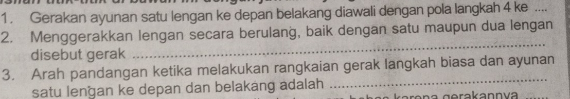 Gerakan ayunan satu lengan ke depan belakang diawali dengan pola langkah 4 ke .... 
2. Menggerakkan lengan secara berulang, baik dengan satu maupun dua lengan 
disebut gerak 
_ 
3. Arah pandangan ketika melakukan rangkaian gerak langkah biasa dan ayunan 
satu lengan ke depan dan belakang adalah 
_