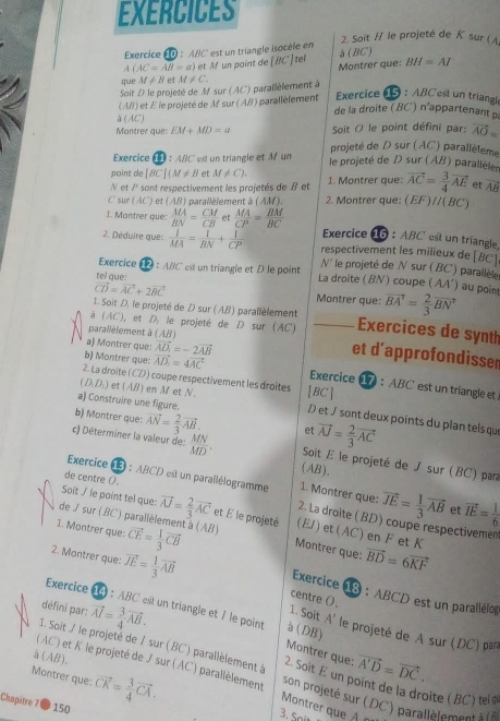 EXERCICES
2. Soit / le projeté de K sur ( /
Exercice *  10 : ''ABC' est un triangle isocèle en à (BC)
A(AC=Aoverline B=a) et M un point de [BC] tel Montrer que: BH=AI
que M!= B et
Soit D le projeté de M sur (AC) parallèlement à M!= C.
(A ) et É le projeté de M sur (AB) parallèlement  Exercice 15 : ABC est un triangle
de la droite ( BC) n'appartenant à
à (AC)
Soit O le point défini par: vector AO=
Montrer que EM+MD=a projeté de D sur (AC) parallèleme
Exercice À :  A/C est un triangle et M un  le projeté de D sur (AB) parallèle
point de [BC](M!= B M!= C).
N et /² sont respectivement les projetés de B et 1. Montrer que: vector AC= 3/4 vector AE et overline AB
C sur ( AC ) et (AB) parallèlement à (AM). 2. Montrer que: (EF)//( BC)
1. Montrer que: beginarrayr MA BNendarray = CM/CB  et  MA/CP = BM/BC  Exercice 16 : ABC est un triangle
2. Déduire que:  1/MA = 1/BN + 1/CP  respectivement les milieux de [BC]
tel que: est un triangle et D le point
N le projeté de N sur ( BC') parallèle
Exercice 12 : ABC AA') au poin
La droite ( BN ) coupe
vector CD=vector AC+2vector BC Montrer que: vector BA'= 2/3 vector BN'
1. Soit D, le projeté de D sur (AB) parallèlement _Exercices de synth
(AC) I, et D, le projeté de D sur (AC)
a) Montrer que: vector AD_1=-2vector AB
parallèlement à (AB) et d'approfondisser
b) Montrer que: vector AD_2=4vector AC Exercice 17 ： ABC est un triangle et
2. La droîte (CD) coupe respectivement les droîtes
(D_1D_1) et AB en  M et N [BC]
a) Construire une figure.
b) Montrer que: vector AN= 2/3 vector AB. et vector AJ= 2/3 vector AC
/ et J sont deux points du plan tels qu
c) Déterminer la valeur de:  MN/MD . (AB).  Soit E le projeté de J sur (BC) par
de centre (.
1. Montrer que: vector JE= 1/3 vector AB et vector IE= 1/6 
Exercice (3 : ABCD est un parallélogramme  2. La droite ( BD) coupe respectivemen
Soit ./ le point tel que: vector AJ= 2/3 vector AC et E le projeté (EJ) et(AC)en F et K
de / sur ( BC) parallèlement à (AB) Montrer que: vector BD=6vector KF
2. Montrer que: vector JE= 1/3 vector AB
1. Montrer que: vector CE= 1/3 vector CB Exercice 18 : ABCD est un parallélog
centre ().
défini par: vector AI= 3/4 vector AB.
1. Soit A'
Exercice 14 : ABC est un triangle et 7 le point à (DB) le projeté de A sur (DC) para
Montrer que: vector A'D=vector DC.
à (AB),
1. Soit / le projeté de / sur (BC) parallèlement à 2. Soit E un point de la droite (BC) tel é
Montrer que:
(AC) et K le projeté de J sur (AC) parallèlement Montrer que À n  son   rojeté       par llè lem t 
Chapitre 7 ● 150 vector CK= 3/4 vector CA.
3. Si