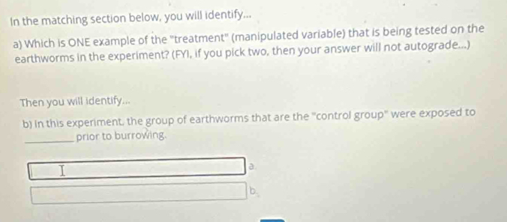 In the matching section below, you will identify...
a) Which is ONE example of the "treatment" (manipulated variable) that is being tested on the
earthworms in the experiment? (FYI, if you pick two, then your answer will not autograde...)
Then you will identify...
b) in this experiment, the group of earthworms that are the "control group" were exposed to
_prior to burrowing.
a.
b.