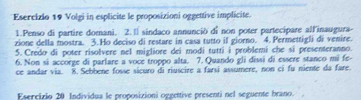 Volgi in esplicite le proposizioni oggettive implicite. 
1.Penso di partire domani. 2.1 sindaco annunció di non poter partecipare all'inaugura- 
zione della mostra. 3. Ho deciso di restare in casa tutto if giorno. 4. Permettigli di venire. 
5. Credo di poter risolvere nel migliore dei modi tutti i problemi che si presenteranno. 
6. Non si accorge di parlare a voce troppo alta. 7. Quando gli dissi di essere stanco mi fe- 
ce andar via. 8. Sebbene fosse sicuro di riuscire a farsi assumere, non ci fu niente da fare. 
Esercizio 20 Individua le proposizioni oggettive presenti nel seguente brano.