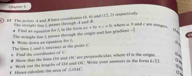 Chapter 5 
15 The points A and # have coordinates (4,6) and (12,2) respectively 
The straight line l_1 passes through 4 and B. 
a Find an equation for l_1 in the form
- 2/3 
0. 
The straight line l_2 passes through the origin and has gradient ax+by+c=0 , where a. b and c are integers 
b Write down an equation for l_2
(1 
The lines l_i and l_2 intersect at the point C
e Find the coordinates of C. 
d Show that the lines OA and OC are perpendicular, where O is the origin 
e Work out the lengths of OA and OC. Write your answers in the form ksqrt(13). 2 
2 
f Hence calculate the area of △ OAC. 
Q