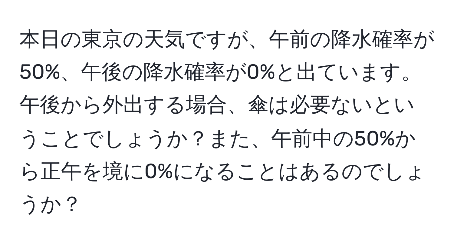 本日の東京の天気ですが、午前の降水確率が50%、午後の降水確率が0%と出ています。午後から外出する場合、傘は必要ないということでしょうか？また、午前中の50%から正午を境に0%になることはあるのでしょうか？