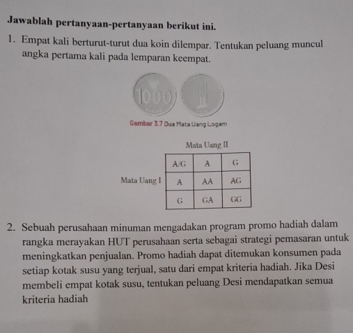 Jawablah pertanyaan-pertanyaan berikut ini. 
1. Empat kali berturut-turut dua koin dilempar. Tentukan peluang muncul 
angka pertama kali pada lemparan keempat.
1000
Gambar 3.7 Dua Mata Uang Logam 
Mata Uang II 
Mata Uang 
2. Sebuah perusahaan minuman mengadakan program promo hadiah dalam 
rangka merayakan HUT perusahaan serta sebagai strategi pemasaran untuk 
meningkatkan penjualan. Promo hadiah dapat ditemukan konsumen pada 
setiap kotak susu yang terjual, satu dari empat kriteria hadiah. Jika Desi 
membeli empat kotak susu, tentukan peluang Desi mendapatkan semua 
kriteria hadiah