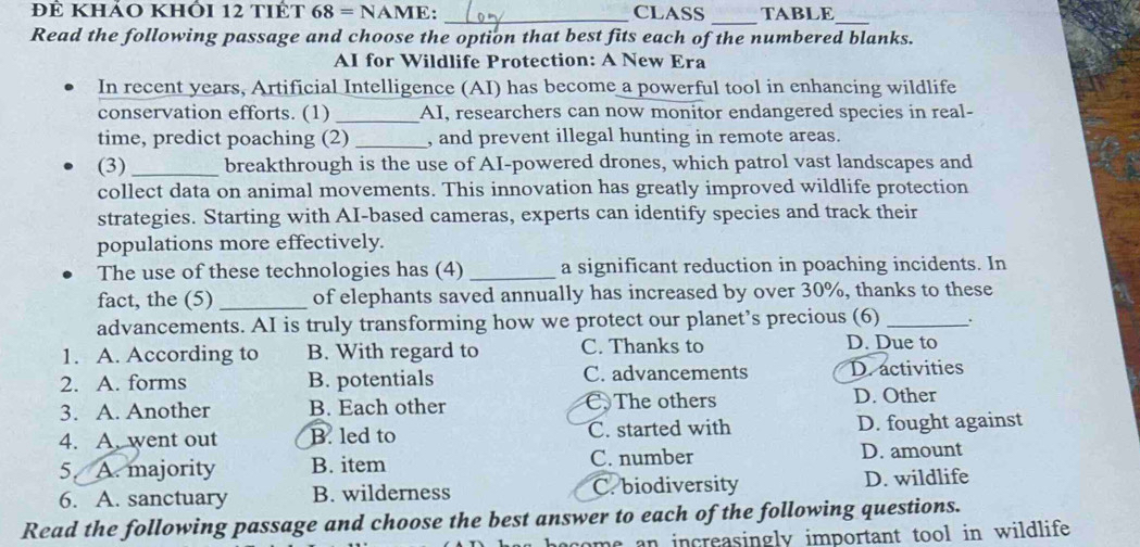 để khảo khỏi 12 tiết 68=NAME: _CLASS TABLE_
_
Read the following passage and choose the option that best fits each of the numbered blanks.
AI for Wildlife Protection: A New Era
In recent years, Artificial Intelligence (AI) has become a powerful tool in enhancing wildlife
conservation efforts. (1) _AI, researchers can now monitor endangered species in real-
time, predict poaching (2) _, and prevent illegal hunting in remote areas.
(3)_ breakthrough is the use of AI-powered drones, which patrol vast landscapes and
collect data on animal movements. This innovation has greatly improved wildlife protection
strategies. Starting with AI-based cameras, experts can identify species and track their
populations more effectively.
The use of these technologies has (4) _a significant reduction in poaching incidents. In
fact, the (5)_ of elephants saved annually has increased by over 30%, thanks to these
advancements. AI is truly transforming how we protect our planet’s precious (6)_
1. A. According to B. With regard to C. Thanks to D. Due to
2. A. forms B. potentials C. advancements D. activities
3. A. Another B. Each other C. The others D. Other
4. A. went out B. led to C. started with D. fought against
5 A. majority B. item C. number D. amount
6. A. sanctuary B. wilderness C. biodiversity D. wildlife
Read the following passage and choose the best answer to each of the following questions.
come an increasingly important tool in wildlife .