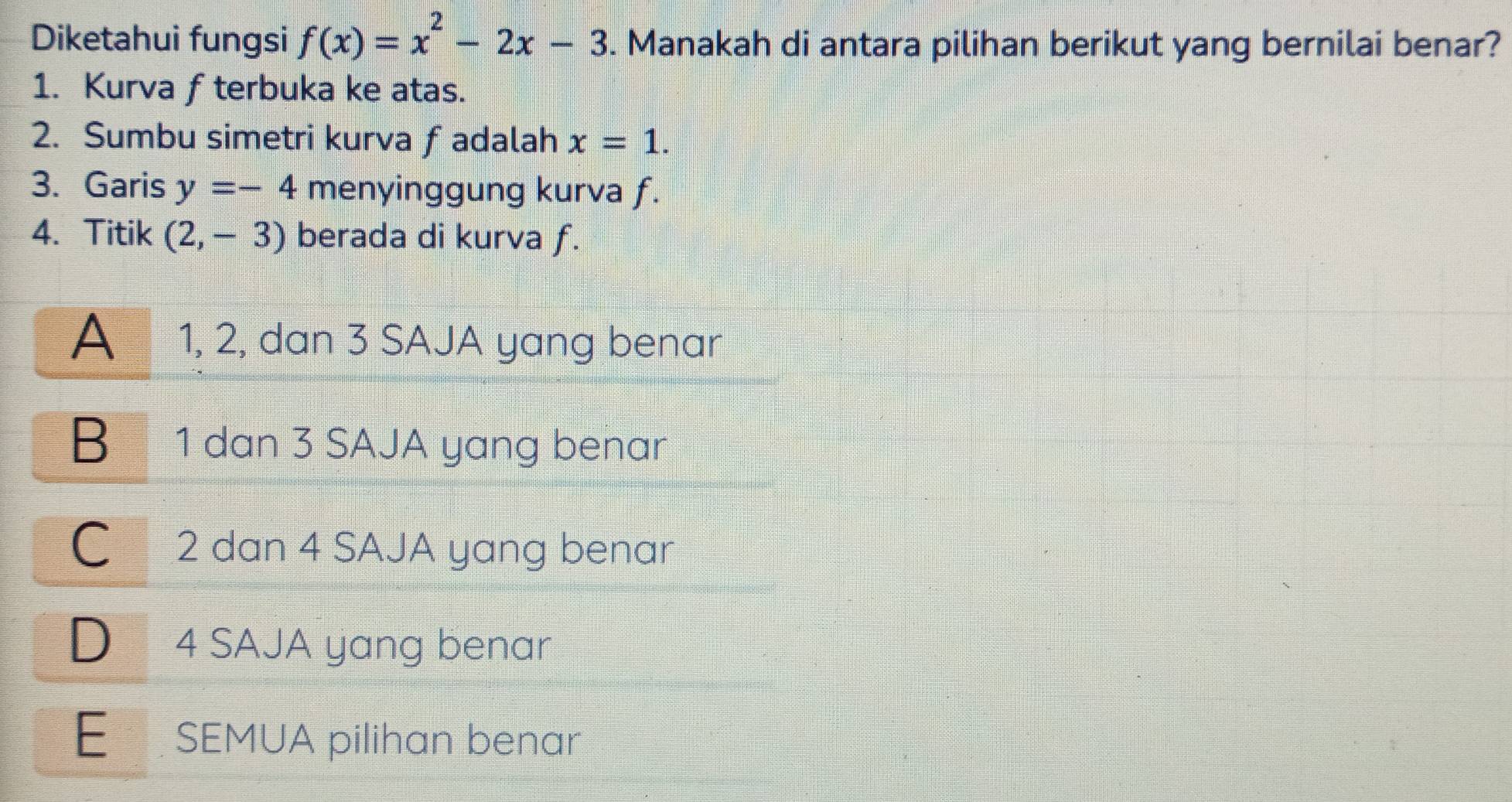 Diketahui fungsi f(x)=x^2-2x-3. Manakah di antara pilihan berikut yang bernilai benar?
1. Kurva f terbuka ke atas.
2. Sumbu simetri kurva fadalah x=1. 
3. Garis y=-4 menyinggung kurva f.
4. Titik (2,-3) berada di kurva f.
A 1, 2, dan 3 SAJA yang benar
B₹ 1 dan 3 SAJA yang benar
C 2 dan 4 SAJA yang benar
D 4 SAJA yang benar
E SEMUA pilihan benar