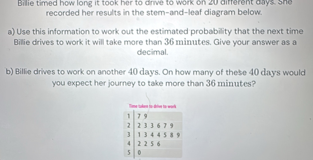 Billie timed how long it took her to drive to work on 20 different days. She 
recorded her results in the stem-and-leaf diagram below. 
a) Use this information to work out the estimated probability that the next time 
Billie drives to work it will take more than 36 minutes. Give your answer as a 
decimal. 
b) Billie drives to work on another 40 days. On how many of these 40 days would 
you expect her journey to take more than 36 minutes? 
Time taken to drive to work
1 7 9
2 2 3 3 6 7 9
3 1 3 4 4 5 8 9
4 2 2 5 6
5 0